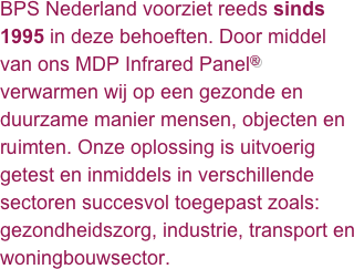 BPS Nederland voorziet reeds sinds 1995 in deze behoeften. Door middel van ons MDP Infrared Panel® verwarmen wij op een gezonde en duurzame manier mensen, objecten en ruimten. Onze oplossing is uitvoerig getest en inmiddels in verschillende sectoren succesvol toegepast zoals: gezondheidszorg, industrie, transport en woningbouwsector. 